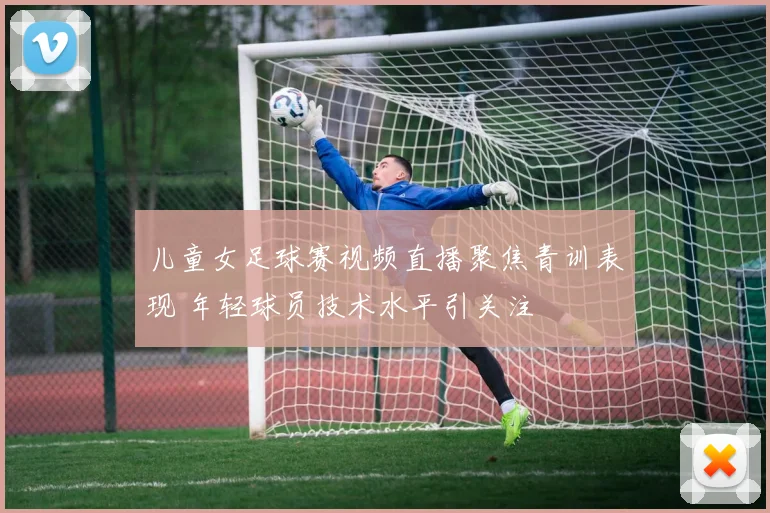 儿童女足球赛视频直播聚焦青训表现 年轻球员技术水平引关注