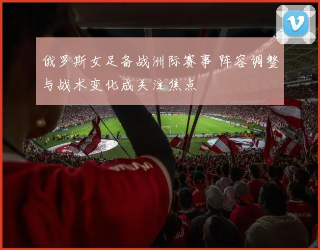 俄罗斯女足备战洲际赛事 阵容调整与战术变化成关注焦点