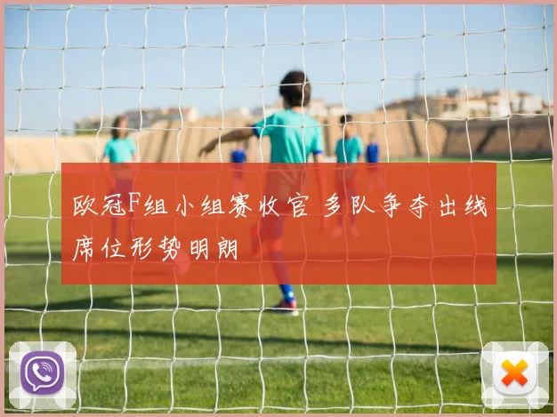 欧冠F组小组赛收官 多队争夺出线席位形势明朗