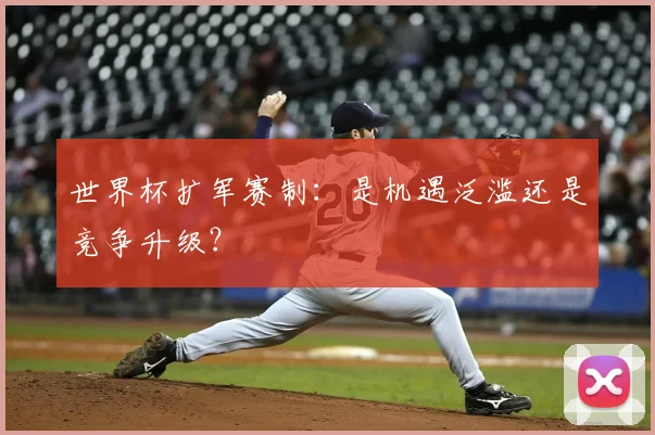 世界杯扩军赛制：是机遇泛滥还是竞争升级？