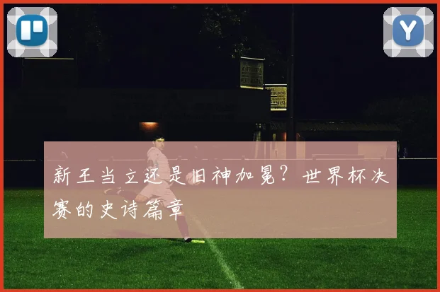 新王当立还是旧神加冕?世界杯决赛的史诗篇章