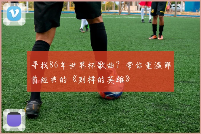 寻找86年世界杯歌曲？带你重温那首经典的《别样的英雄》