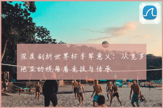 深度剖析世界杯季军意义：从克罗地亚的视角看竞技与传承
