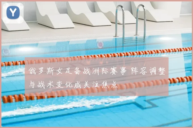 俄罗斯女足备战洲际赛事 阵容调整与战术变化成关注焦点