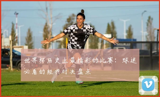 世界杯历史上最精彩的比赛：球迷必看的经典对决盘点