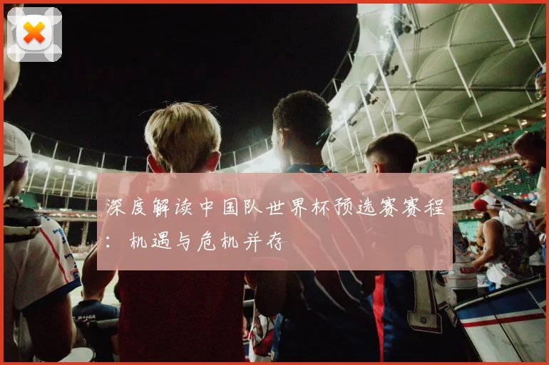 深度解读中国队世界杯预选赛赛程：机遇与危机并存