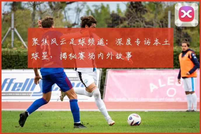 聚焦风云足球频道：深度专访本土球星，揭秘赛场内外故事