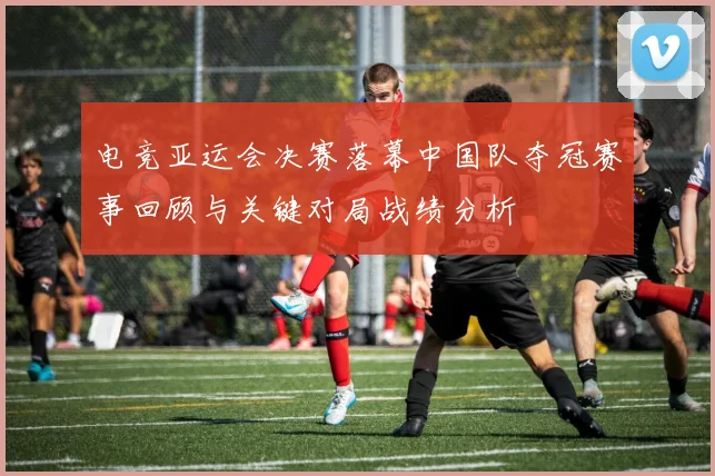电竞亚运会决赛落幕中国队夺冠赛事回顾与关键对局战绩分析