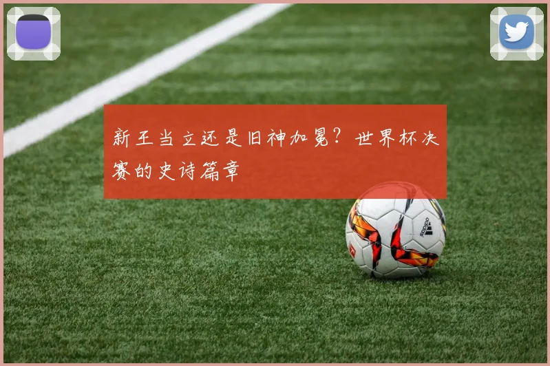 新王当立还是旧神加冕?世界杯决赛的史诗篇章