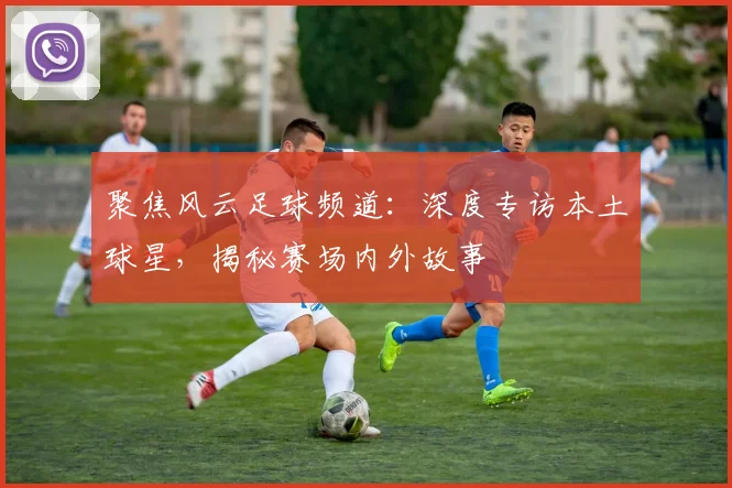 聚焦风云足球频道：深度专访本土球星，揭秘赛场内外故事