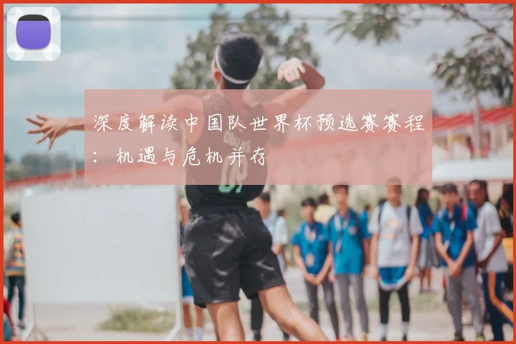 深度解读中国队世界杯预选赛赛程：机遇与危机并存
