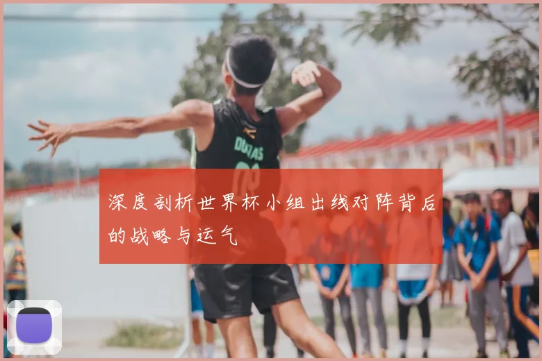 深度剖析世界杯小组出线对阵背后的战略与运气