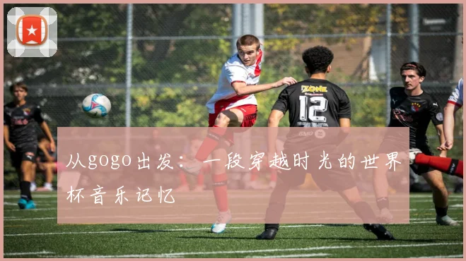 从gogo出发：一段穿越时光的世界杯音乐记忆